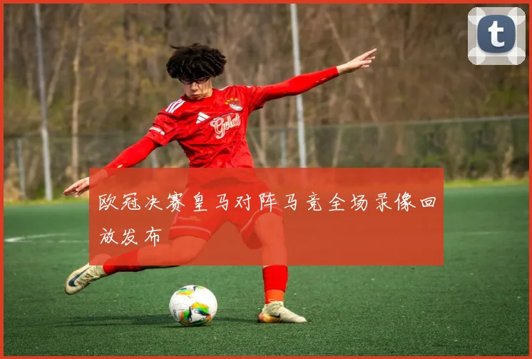 欧冠决赛皇马对阵马竞全场录像回放发布