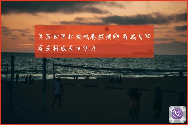 男篮世界杯游戏赛程揭晓 备战与阵容安排成关注焦点