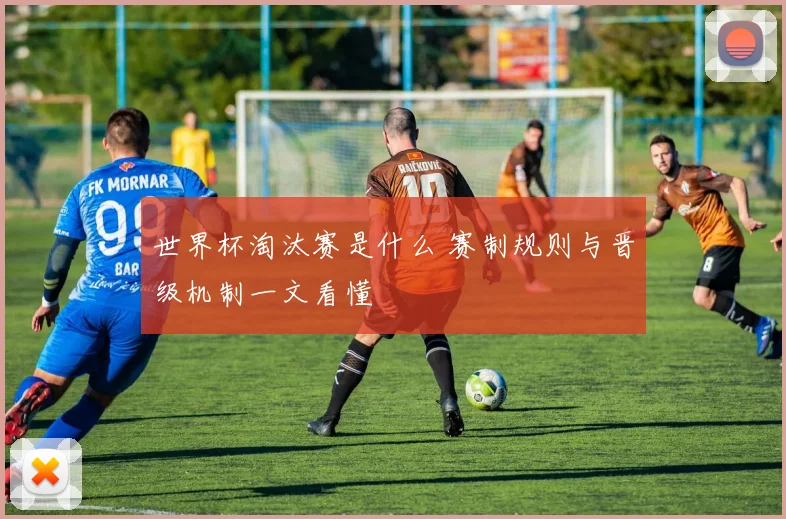 世界杯淘汰赛是什么 赛制规则与晋级机制一文看懂