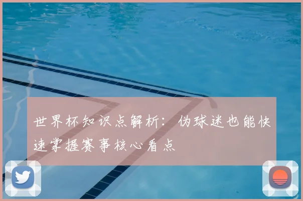 世界杯知识点解析：伪球迷也能快速掌握赛事核心看点