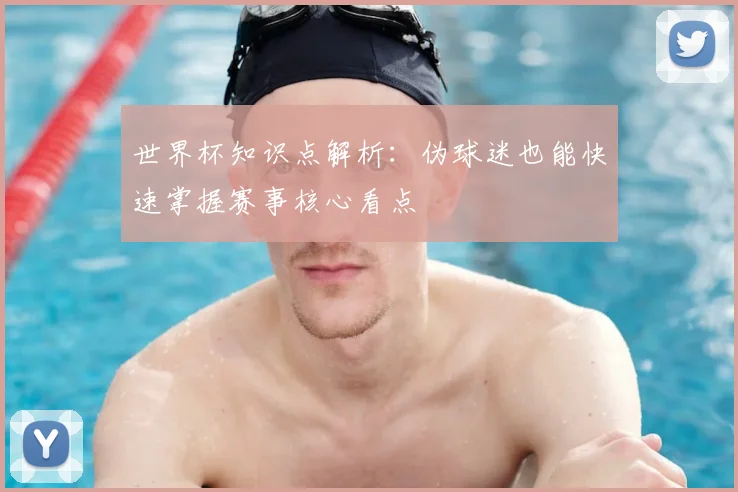 世界杯知识点解析：伪球迷也能快速掌握赛事核心看点