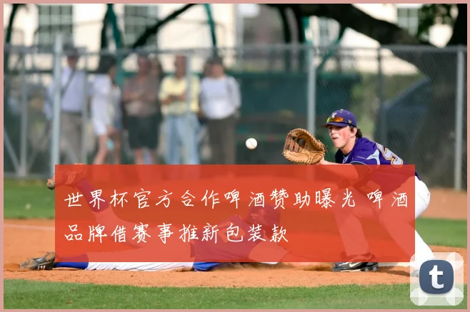 世界杯官方合作啤酒赞助曝光 啤酒品牌借赛事推新包装款