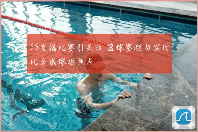 55直播比赛引关注 篮球赛程与实时比分成球迷焦点