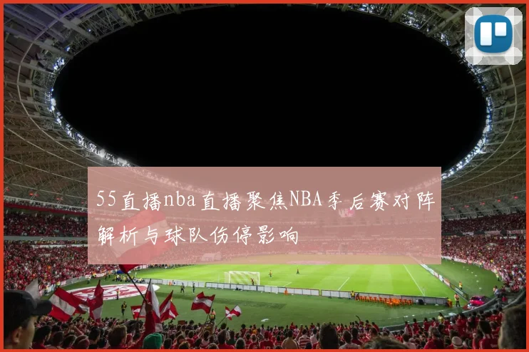 55直播nba直播聚焦NBA季后赛对阵解析与球队伤停影响