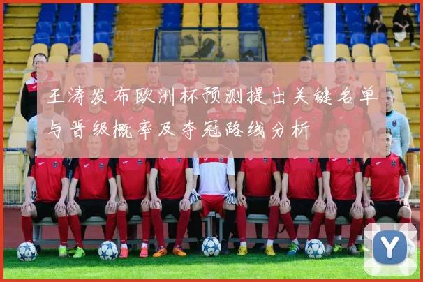 王涛发布欧洲杯预测提出关键名单与晋级概率及夺冠路线分析