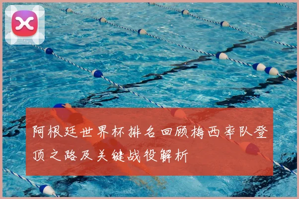 阿根廷世界杯排名回顾梅西率队登顶之路及关键战役解析