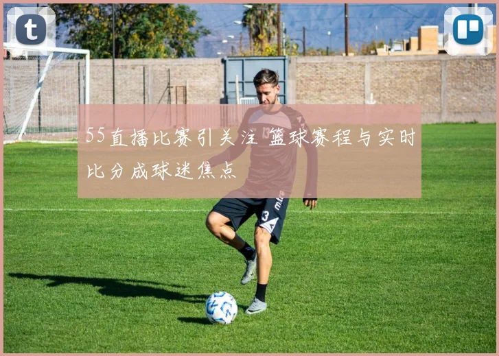 55直播比赛引关注 篮球赛程与实时比分成球迷焦点