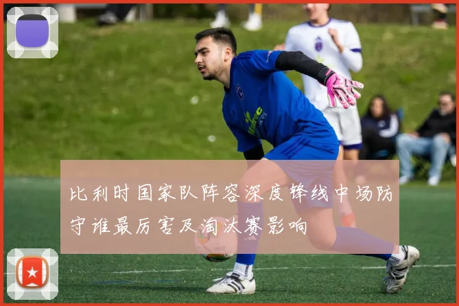 比利时国家队阵容深度锋线中场防守谁最厉害及淘汰赛影响