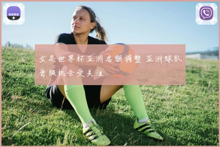 女足世界杯亚洲名额调整 亚洲球队晋级机会受关注