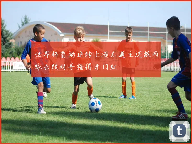世界杯首场逆转上演东道主连扳两球击败对手抢得开门红