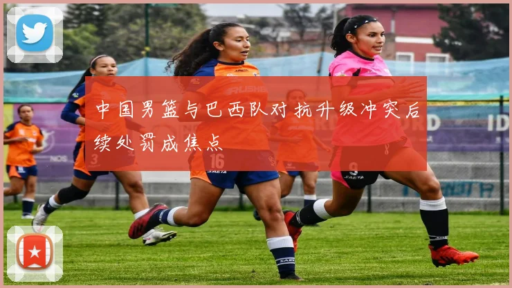 中国男篮与巴西队对抗升级冲突后续处罚成焦点