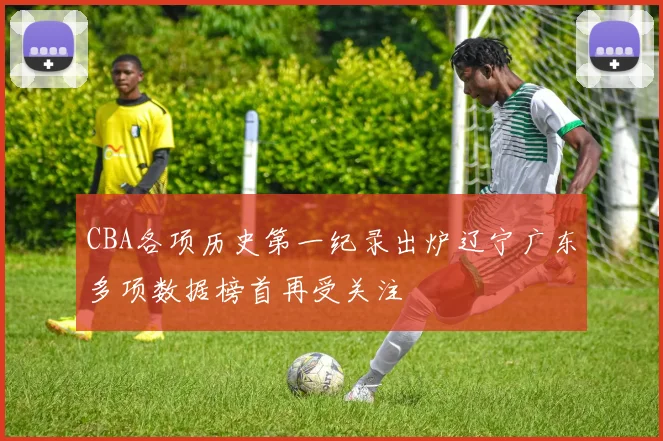 CBA各项历史第一纪录出炉辽宁广东多项数据榜首再受关注