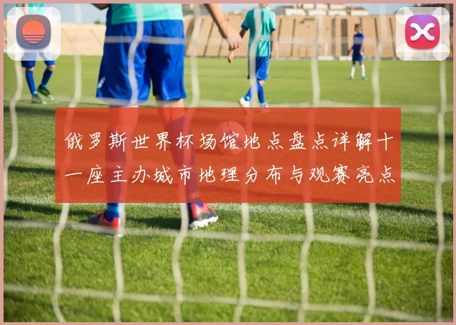 俄罗斯世界杯场馆地点盘点详解十一座主办城市地理分布与观赛亮点