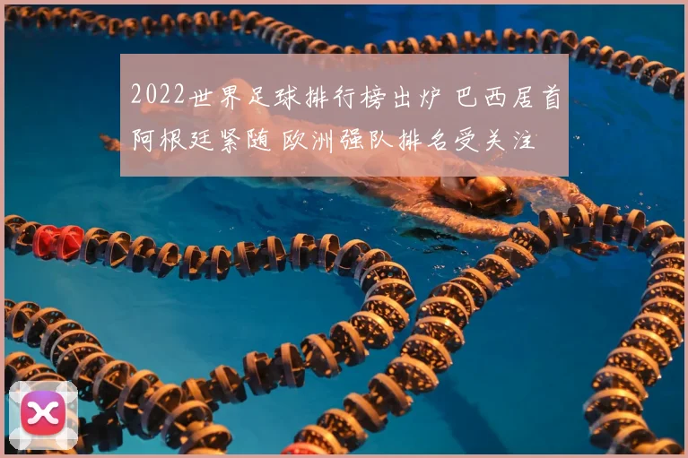 2022世界足球排行榜出炉 巴西居首阿根廷紧随 欧洲强队排名受关注