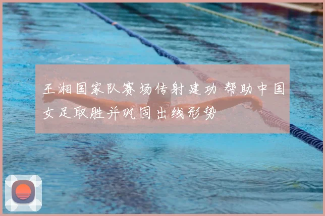 王湘国家队赛场传射建功 帮助中国女足取胜并巩固出线形势