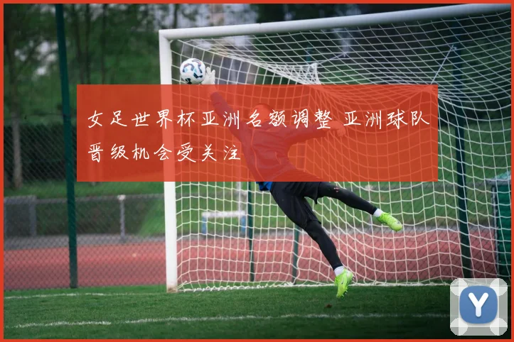 女足世界杯亚洲名额调整 亚洲球队晋级机会受关注
