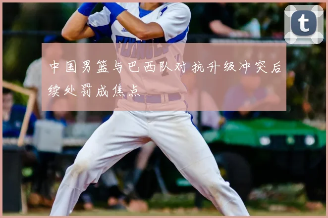 中国男篮与巴西队对抗升级冲突后续处罚成焦点
