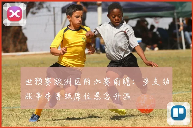 世预赛欧洲区附加赛前瞻：多支劲旅争夺晋级席位悬念升温