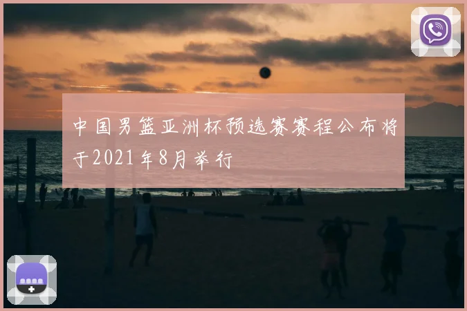 中国男篮亚洲杯预选赛赛程公布将于2021年8月举行