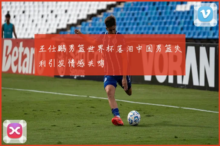 王仕鹏男篮世界杯落泪中国男篮失利引发情感共鸣