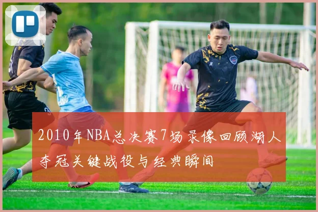 2010年NBA总决赛7场录像回顾湖人夺冠关键战役与经典瞬间