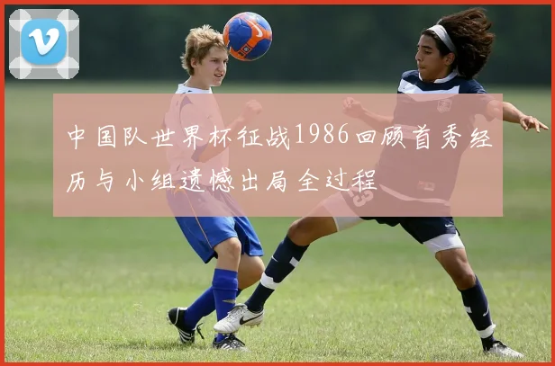 中国队世界杯征战1986回顾首秀经历与小组遗憾出局全过程
