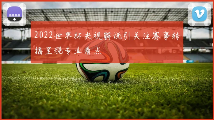 2022世界杯央视解说引关注赛事转播呈现专业看点