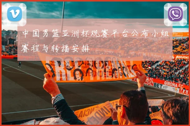 中国男篮亚洲杯观赛平台公布小组赛程与转播安排