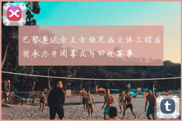 巴黎奥运会主会场完成主体工程后将承办开闭幕式与田径赛事