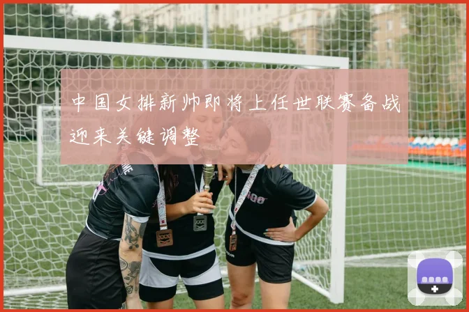 中国女排新帅即将上任世联赛备战迎来关键调整