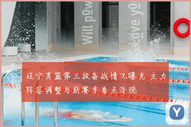 辽宁男篮第三段备战情况曝光 主力阵容调整与新赛季看点浮现