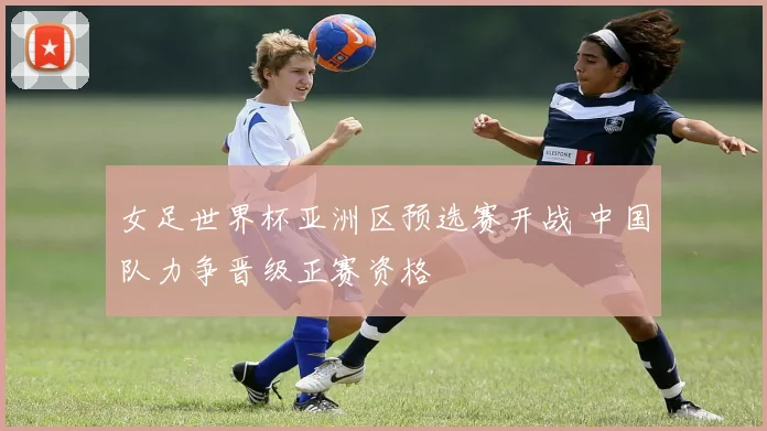 女足世界杯亚洲区预选赛开战 中国队力争晋级正赛资格