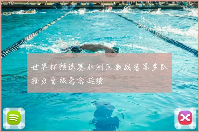 世界杯预选赛非洲区激战落幕多队抢分晋级悬念延续